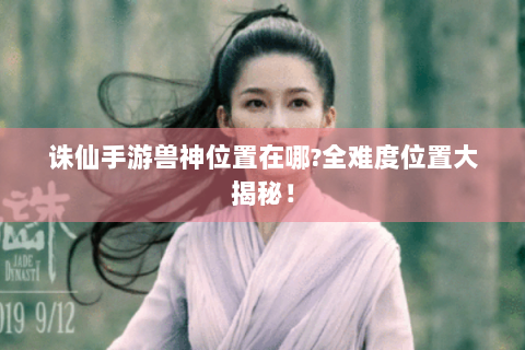 诛仙手游兽神位置在哪?全难度位置大揭秘！