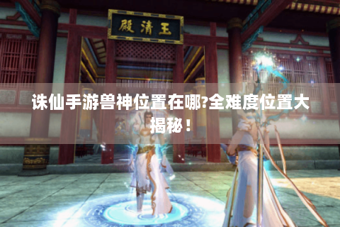诛仙手游兽神位置在哪?全难度位置大揭秘！