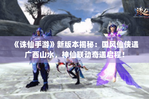 《诛仙手游》新版本揭秘：国风仙侠遇广西山水，神仙联动奇遇启程！