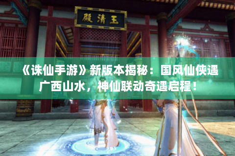 《诛仙手游》新版本揭秘：国风仙侠遇广西山水，神仙联动奇遇启程！