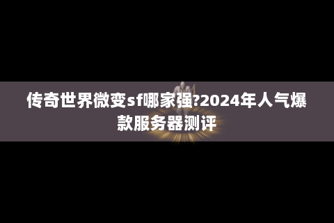 传奇世界微变sf哪家强?2024年人气爆款服务器测评