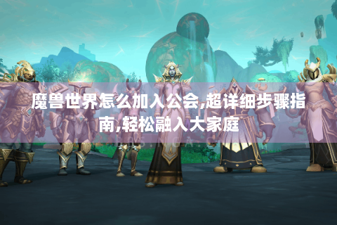 魔兽世界怎么加入公会,超详细步骤指南,轻松融入大家庭