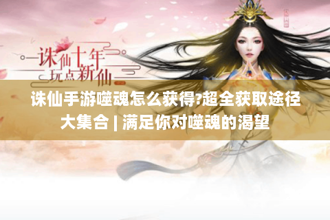 诛仙手游噬魂怎么获得?超全获取途径大集合 | 满足你对噬魂的渴望