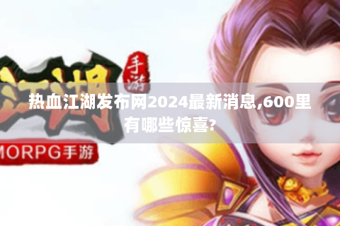 热血江湖发布网2024最新消息,600里有哪些惊喜?