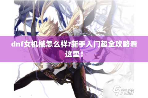 dnf女机械怎么样?新手入门超全攻略看这里！