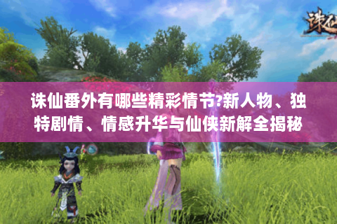 诛仙番外有哪些精彩情节?新人物、独特剧情、情感升华与仙侠新解全揭秘