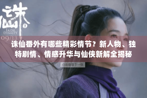 诛仙番外有哪些精彩情节？新人物、独特剧情、情感升华与仙侠新解全揭秘