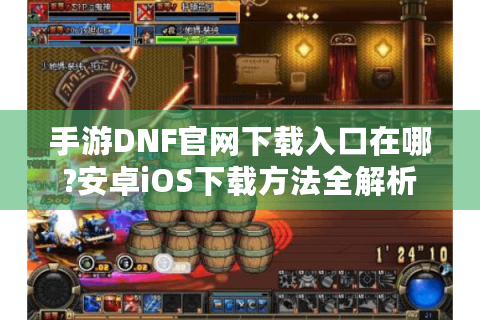 手游DNF官网下载入口在哪?安卓iOS下载方法全解析