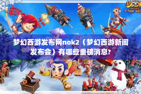 梦幻西游发布网nok2（梦幻西游新闻发布会）有哪些重磅消息?