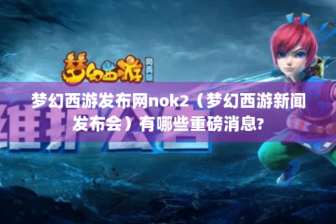 梦幻西游发布网nok2（梦幻西游新闻发布会）有哪些重磅消息?