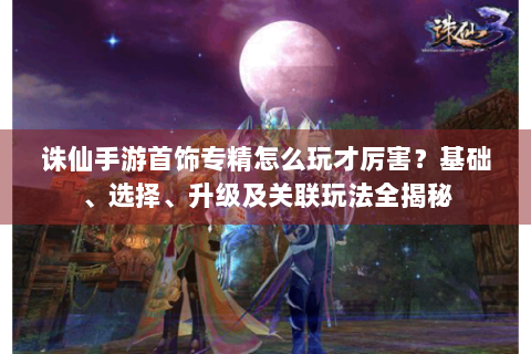 诛仙手游首饰专精怎么玩才厉害？基础、选择、升级及关联玩法全揭秘