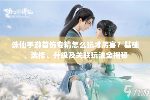 诛仙手游首饰专精怎么玩才厉害？基础、选择、升级及关联玩法全揭秘