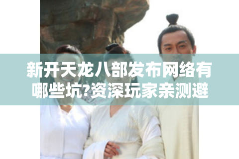 新开天龙八部发布网络有哪些坑?资深玩家亲测避雷指南