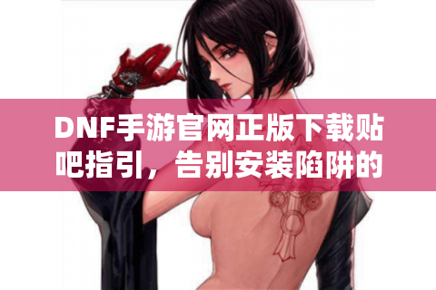 DNF手游官网正版下载贴吧指引，告别安装陷阱的终极方案（含贴吧资源整合）