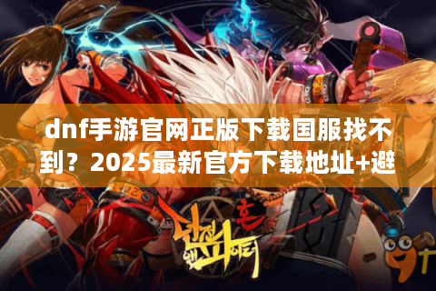 dnf手游官网正版下载国服找不到？2025最新官方下载地址+避坑指南