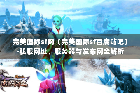 完美国际sf网（完美国际sf百度贴吧）-私服网址、服务器与发布网全解析