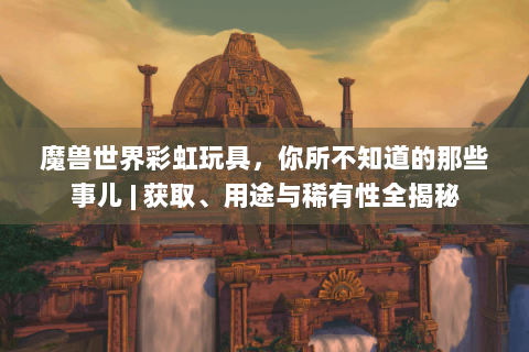 魔兽世界彩虹玩具，你所不知道的那些事儿 | 获取、用途与稀有性全揭秘