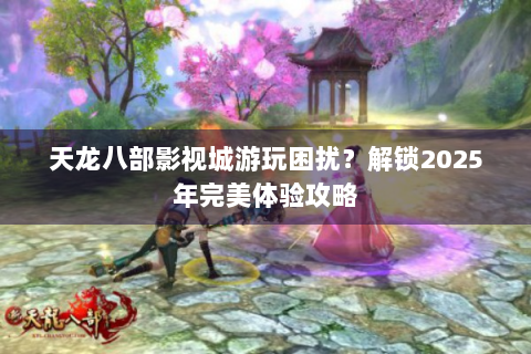 天龙八部影视城游玩困扰？解锁2025年完美体验攻略