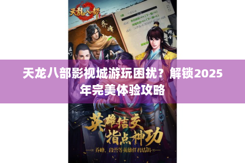 天龙八部影视城游玩困扰？解锁2025年完美体验攻略