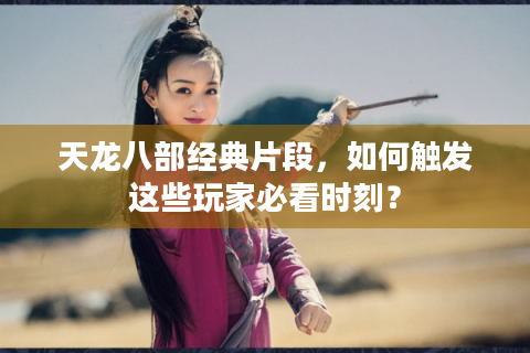 天龙八部经典片段，如何触发这些玩家必看时刻？