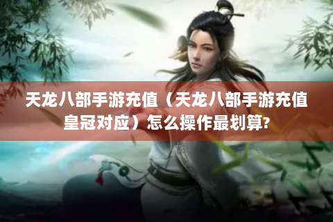 天龙八部手游充值（天龙八部手游充值皇冠对应）怎么操作最划算?