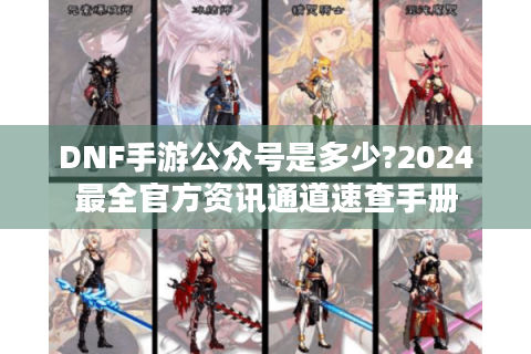 DNF手游公众号是多少?2024最全官方资讯通道速查手册
