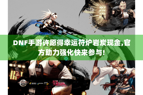 DNF手游许愿得幸运符炉岩炭现金,官方助力强化快来参与!