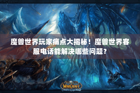 魔兽世界玩家痛点大揭秘！魔兽世界客服电话能解决哪些问题？