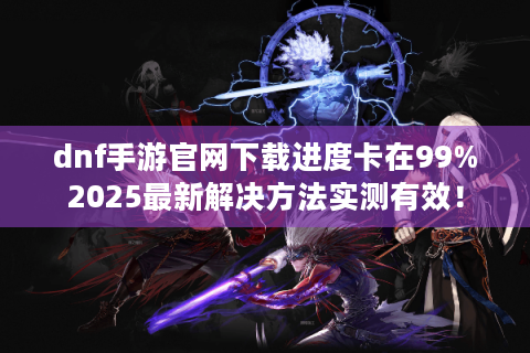 dnf手游官网下载进度卡在99%2025最新解决方法实测有效！