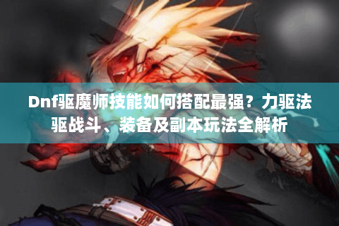 Dnf驱魔师技能如何搭配最强？力驱法驱战斗、装备及副本玩法全解析