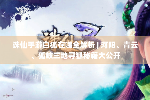 诛仙手游白狐在哪全解析 | 河阳、青云、狐岐三地寻狐秘籍大公开