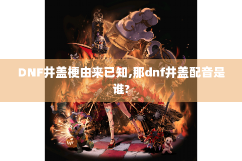 DNF井盖梗由来已知,那dnf井盖配音是谁?