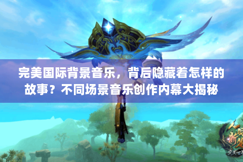 完美国际背景音乐，背后隐藏着怎样的故事？不同场景音乐创作内幕大揭秘