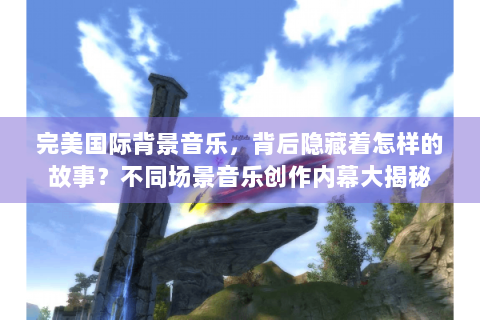 完美国际背景音乐，背后隐藏着怎样的故事？不同场景音乐创作内幕大揭秘