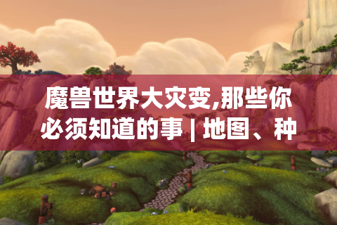 魔兽世界大灾变,那些你必须知道的事 | 地图、种族、副本与职业变革揭秘