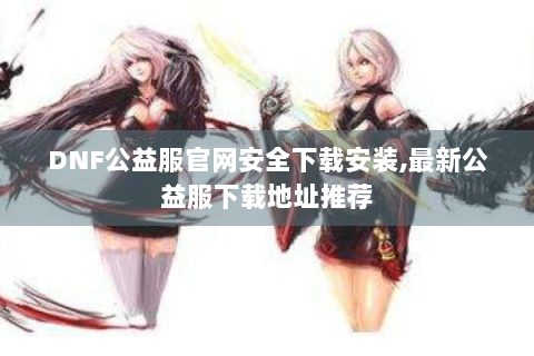 DNF公益服官网安全下载安装,最新公益服下载地址推荐