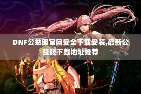 DNF公益服官网安全下载安装,最新公益服下载地址推荐