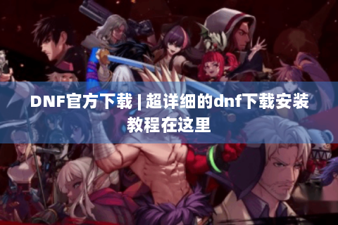 DNF官方下载 | 超详细的dnf下载安装教程在这里