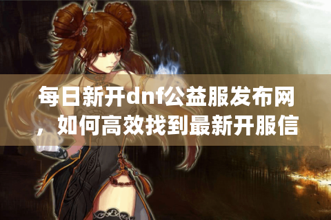 每日新开dnf公益服发布网，如何高效找到最新开服信息？半角符号)
