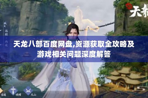天龙八部百度网盘,资源获取全攻略及游戏相关问题深度解答