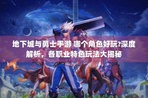 地下城与勇士手游 哪个角色好玩?深度解析，各职业特色玩法大揭秘