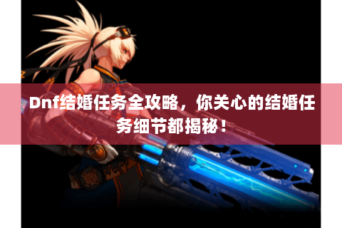 Dnf结婚任务全攻略，你关心的结婚任务细节都揭秘！