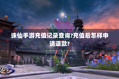 诛仙手游充值记录查询?充值后怎样申请退款?