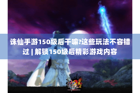 诛仙手游150级后干嘛?这些玩法不容错过 | 解锁150级后精彩游戏内容