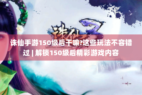 诛仙手游150级后干嘛?这些玩法不容错过 | 解锁150级后精彩游戏内容
