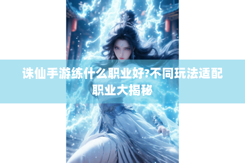 诛仙手游练什么职业好?不同玩法适配职业大揭秘