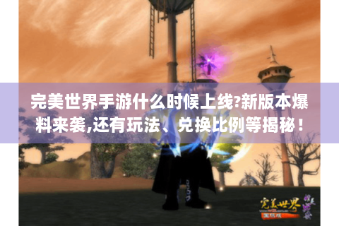 完美世界手游什么时候上线?新版本爆料来袭,还有玩法、兑换比例等揭秘！