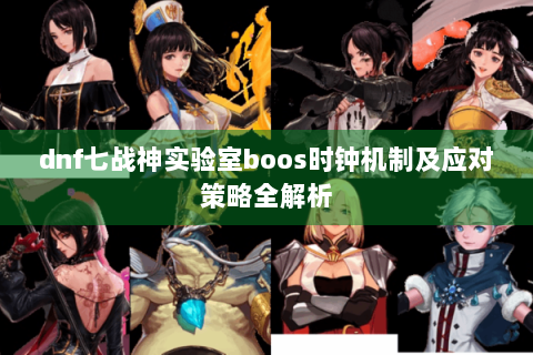 dnf七战神实验室boos时钟机制及应对策略全解析
