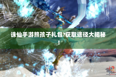 诛仙手游熊孩子礼包?获取途径大揭秘！