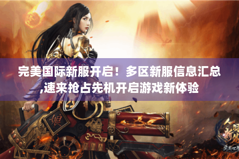 完美国际新服开启！多区新服信息汇总,速来抢占先机开启游戏新体验